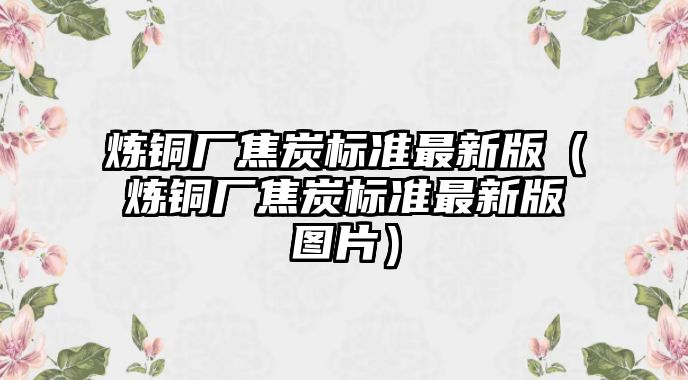 煉銅廠焦炭標(biāo)準(zhǔn)最新版（煉銅廠焦炭標(biāo)準(zhǔn)最新版圖片）