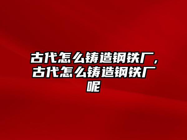 古代怎么鑄造鋼鐵廠,古代怎么鑄造鋼鐵廠呢