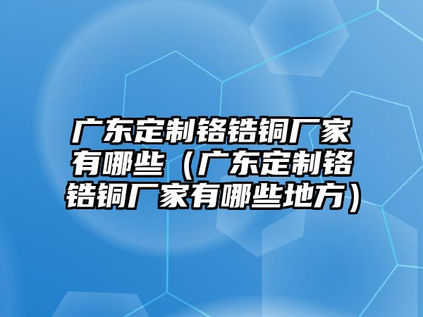 廣東定制鉻鋯銅廠家有哪些（廣東定制鉻鋯銅廠家有哪些地方）