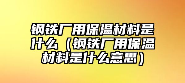 鋼鐵廠用保溫材料是什么（鋼鐵廠用保溫材料是什么意思）