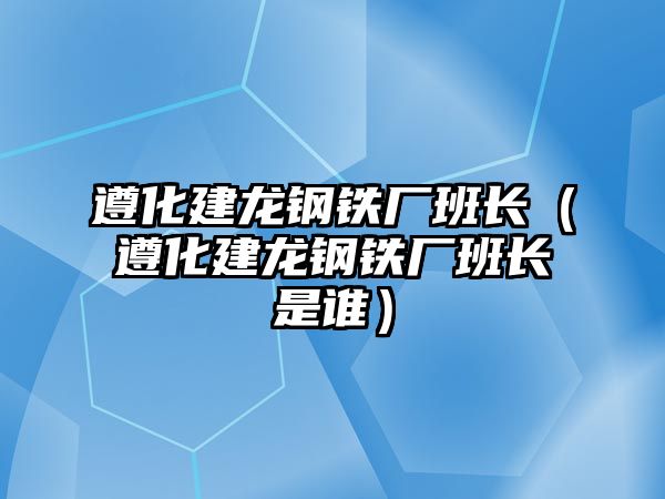 遵化建龍鋼鐵廠班長（遵化建龍鋼鐵廠班長是誰）