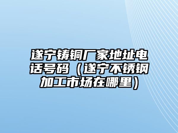 遂寧鑄銅廠家地址電話號(hào)碼（遂寧不銹鋼加工市場(chǎng)在哪里）