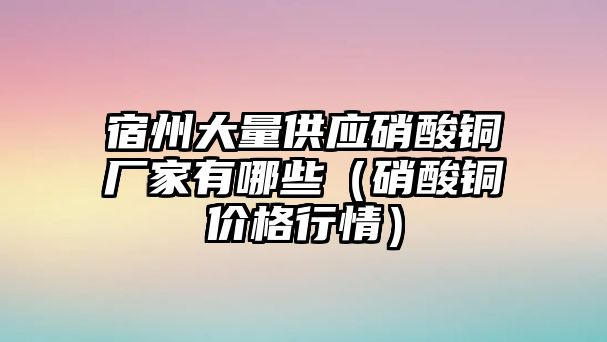 宿州大量供應(yīng)硝酸銅廠家有哪些（硝酸銅價(jià)格行情）