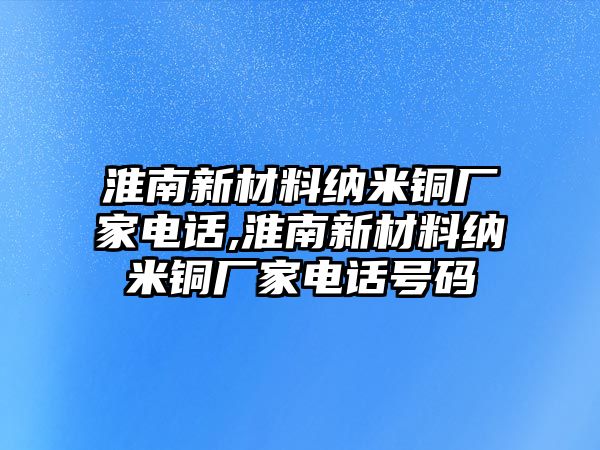 淮南新材料納米銅廠家電話,淮南新材料納米銅廠家電話號碼