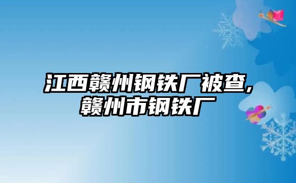 江西贛州鋼鐵廠被查,贛州市鋼鐵廠