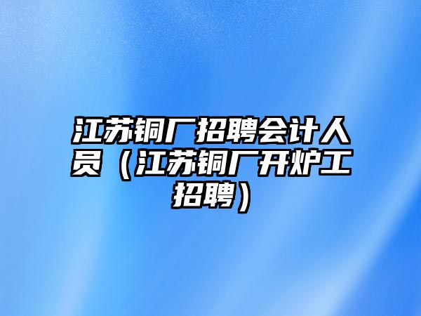 江蘇銅廠招聘會計人員（江蘇銅廠開爐工招聘）