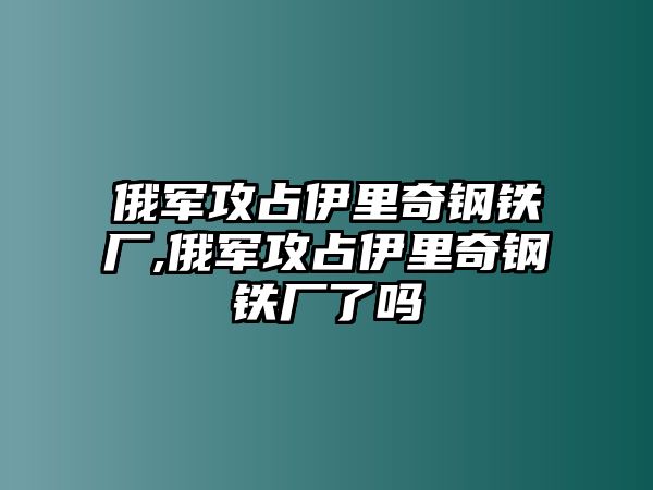 俄軍攻占伊里奇鋼鐵廠,俄軍攻占伊里奇鋼鐵廠了嗎