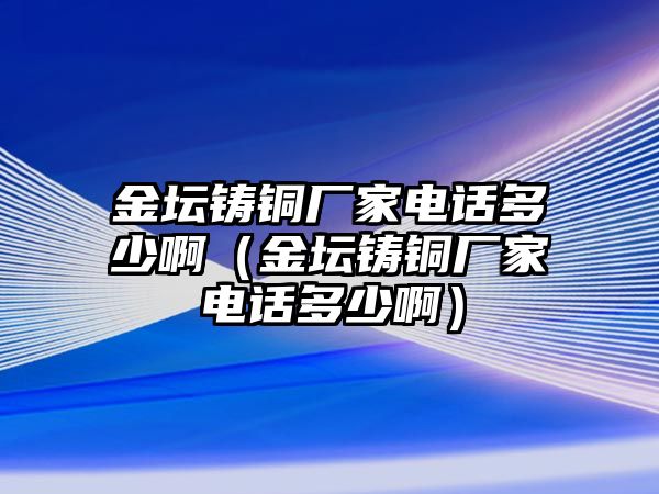 金壇鑄銅廠家電話(huà)多少?。ń饓T銅廠家電話(huà)多少啊）