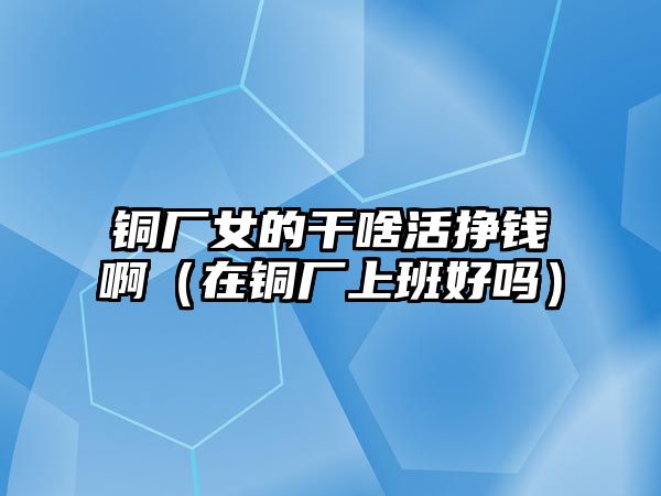 銅廠女的干啥活掙錢啊（在銅廠上班好嗎）