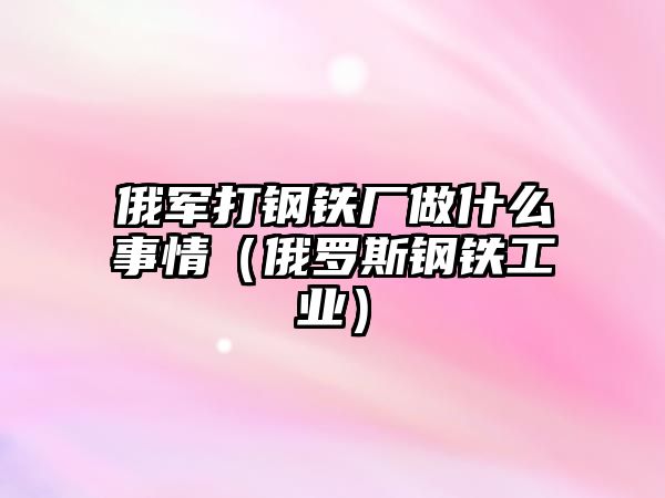 俄軍打鋼鐵廠做什么事情（俄羅斯鋼鐵工業(yè)）