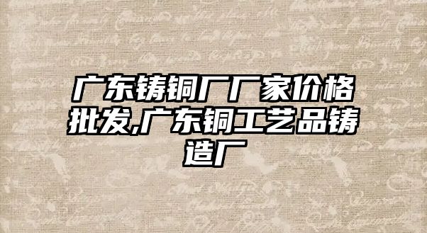 廣東鑄銅廠廠家價(jià)格批發(fā),廣東銅工藝品鑄造廠