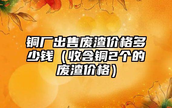 銅廠出售廢渣價(jià)格多少錢（收含銅2個(gè)的廢渣價(jià)格）