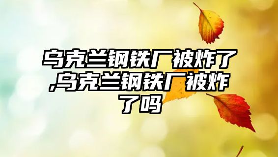 烏克蘭鋼鐵廠被炸了,烏克蘭鋼鐵廠被炸了嗎