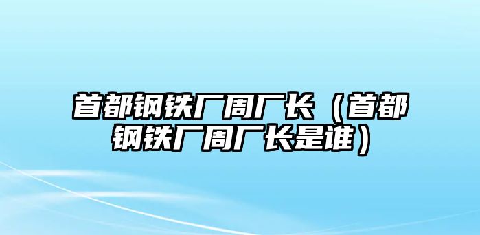 首都鋼鐵廠周廠長（首都鋼鐵廠周廠長是誰）