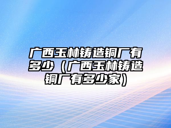 廣西玉林鑄造銅廠有多少（廣西玉林鑄造銅廠有多少家）