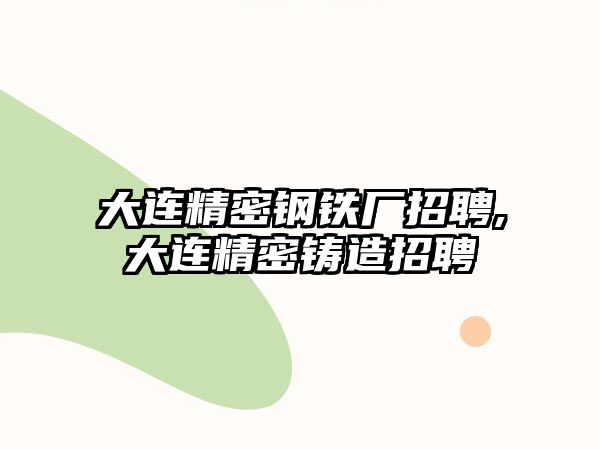 大連精密鋼鐵廠招聘,大連精密鑄造招聘