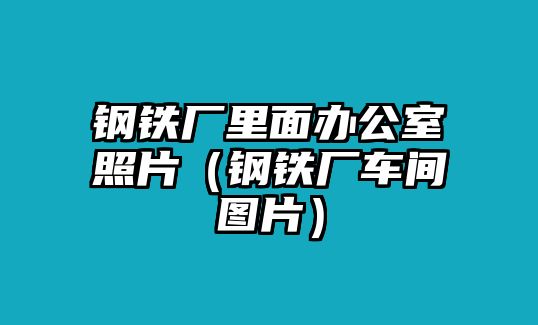 鋼鐵廠里面辦公室照片（鋼鐵廠車間圖片）