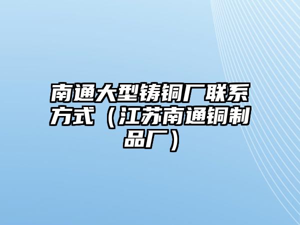 南通大型鑄銅廠聯(lián)系方式（江蘇南通銅制品廠）