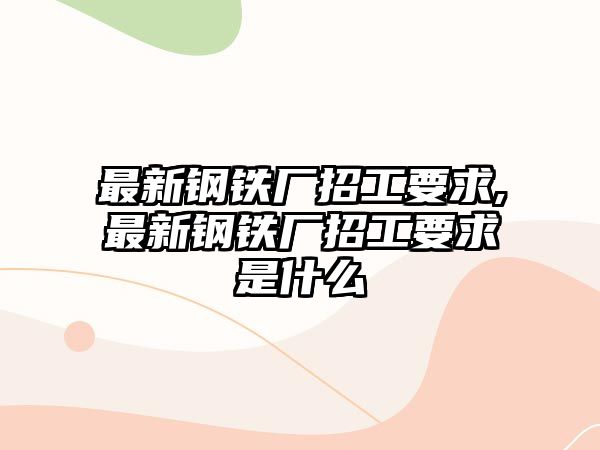 最新鋼鐵廠招工要求,最新鋼鐵廠招工要求是什么