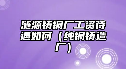 漣源鑄銅廠工資待遇如何（純銅鑄造廠）