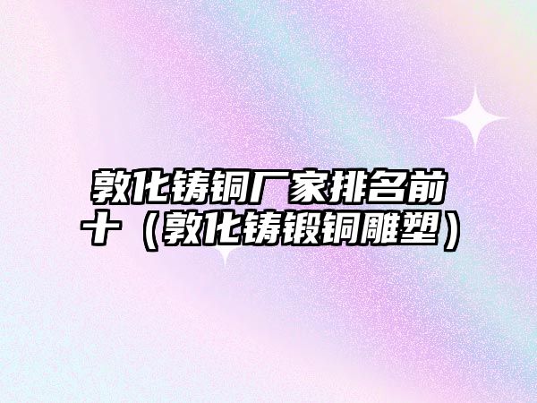 敦化鑄銅廠家排名前十（敦化鑄鍛銅雕塑）