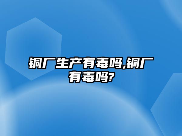 銅廠生產(chǎn)有毒嗎,銅廠有毒嗎?