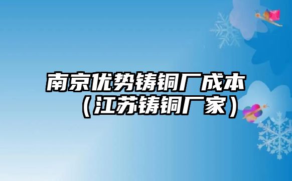 南京優(yōu)勢鑄銅廠成本（江蘇鑄銅廠家）