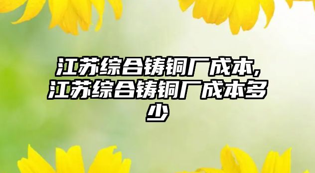 江蘇綜合鑄銅廠成本,江蘇綜合鑄銅廠成本多少