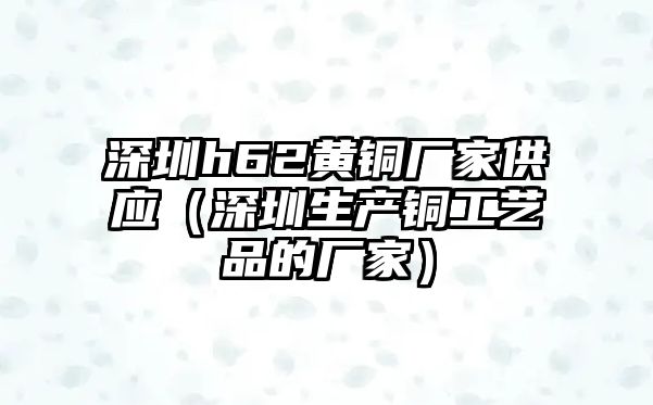 深圳h62黃銅廠家供應（深圳生產銅工藝品的廠家）