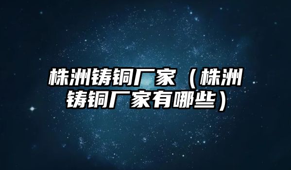 株洲鑄銅廠家（株洲鑄銅廠家有哪些）