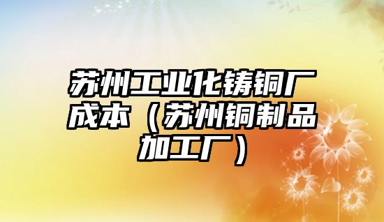 蘇州工業(yè)化鑄銅廠成本（蘇州銅制品加工廠）