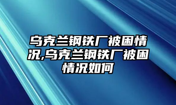 烏克蘭鋼鐵廠被困情況,烏克蘭鋼鐵廠被困情況如何