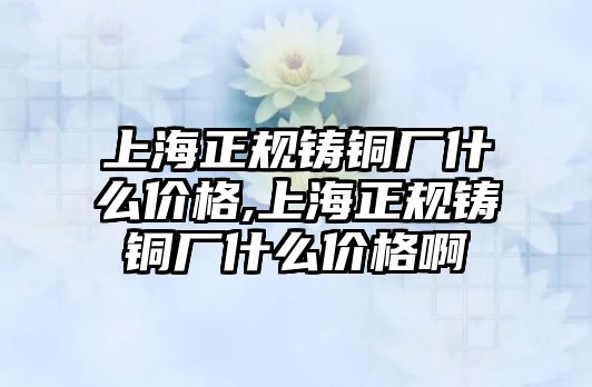 上海正規(guī)鑄銅廠什么價格,上海正規(guī)鑄銅廠什么價格啊