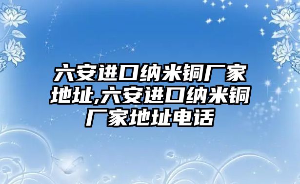 六安進(jìn)口納米銅廠家地址,六安進(jìn)口納米銅廠家地址電話