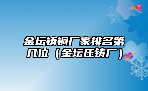 金壇鑄銅廠家排名第幾位（金壇壓鑄廠）