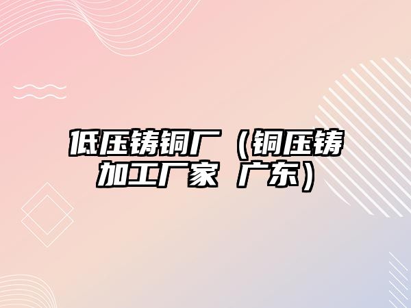 低壓鑄銅廠（銅壓鑄加工廠家 廣東）