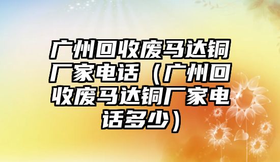 廣州回收廢馬達銅廠家電話（廣州回收廢馬達銅廠家電話多少）