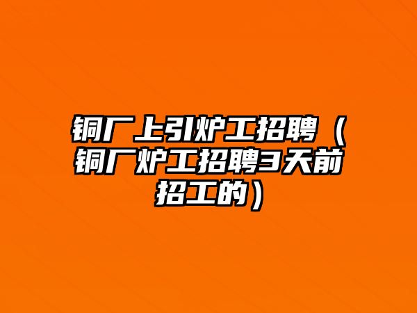 銅廠上引爐工招聘（銅廠爐工招聘3天前招工的）