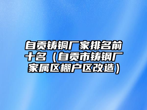 自貢鑄銅廠家排名前十名（自貢市鑄鋼廠家屬區(qū)棚戶區(qū)改造）