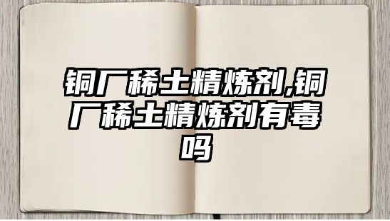 銅廠稀土精煉劑,銅廠稀土精煉劑有毒嗎