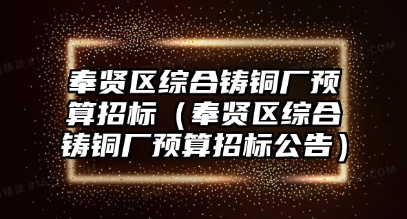 奉賢區(qū)綜合鑄銅廠預算招標（奉賢區(qū)綜合鑄銅廠預算招標公告）