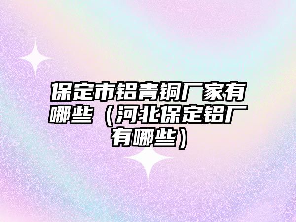 保定市鋁青銅廠家有哪些（河北保定鋁廠有哪些）