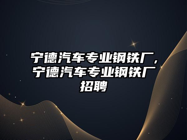 寧德汽車專業(yè)鋼鐵廠,寧德汽車專業(yè)鋼鐵廠招聘