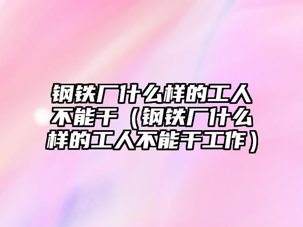 鋼鐵廠什么樣的工人不能干（鋼鐵廠什么樣的工人不能干工作）