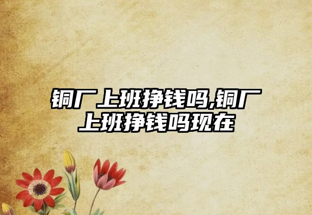 銅廠上班掙錢嗎,銅廠上班掙錢嗎現(xiàn)在