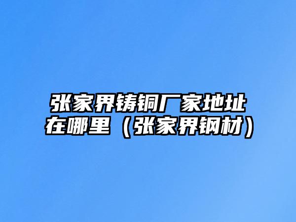 張家界鑄銅廠家地址在哪里（張家界鋼材）