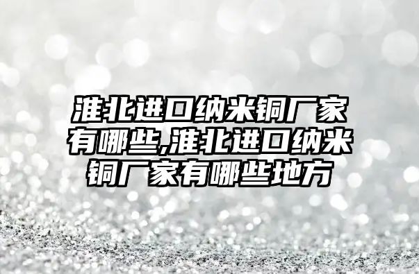 淮北進(jìn)口納米銅廠家有哪些,淮北進(jìn)口納米銅廠家有哪些地方