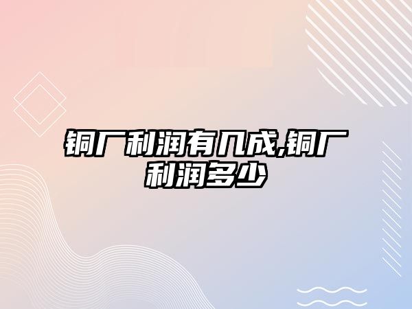 銅廠利潤(rùn)有幾成,銅廠利潤(rùn)多少