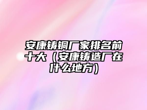 安康鑄銅廠家排名前十大（安康鑄造廠在什么地方）