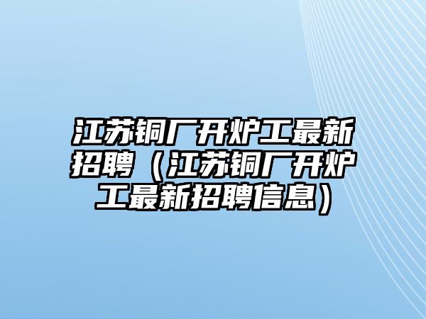 江蘇銅廠開爐工最新招聘（江蘇銅廠開爐工最新招聘信息）